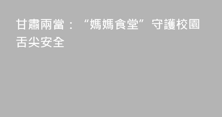甘肅兩當：“媽媽食堂”守護校園舌尖安全