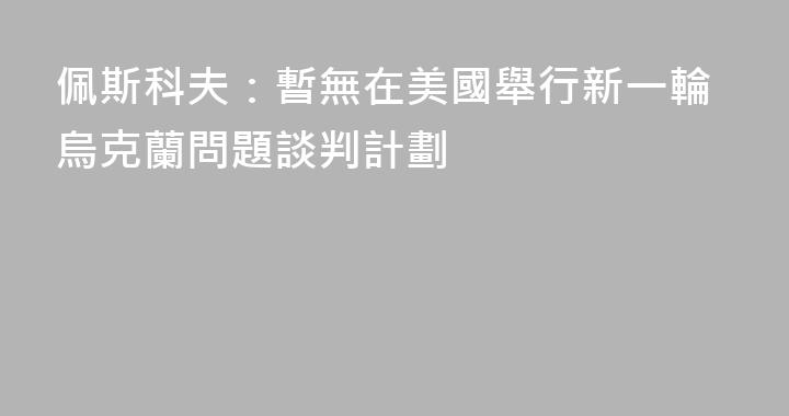 佩斯科夫：暫無在美國舉行新一輪烏克蘭問題談判計劃