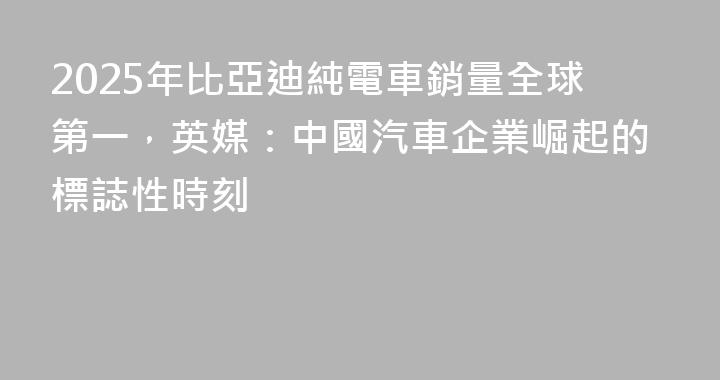 2025年比亞迪純電車銷量全球第一，英媒：中國汽車企業崛起的標誌性時刻