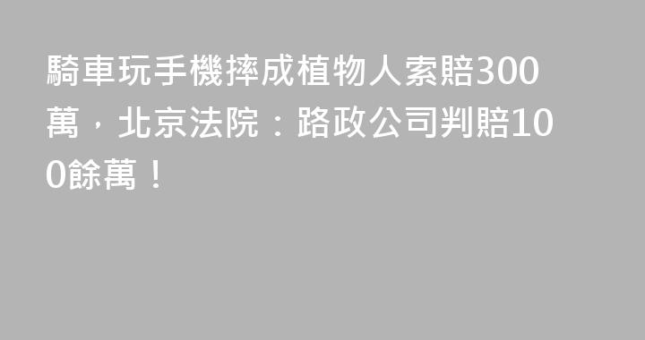 騎車玩手機摔成植物人索賠300萬，北京法院：路政公司判賠100餘萬！