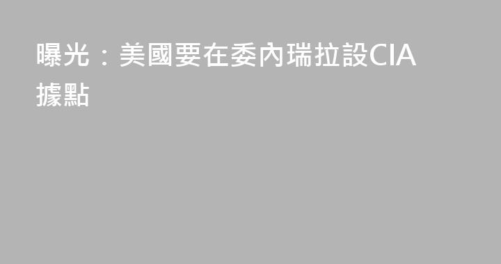 曝光：美國要在委內瑞拉設CIA據點