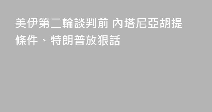 美伊第二輪談判前 內塔尼亞胡提條件、特朗普放狠話