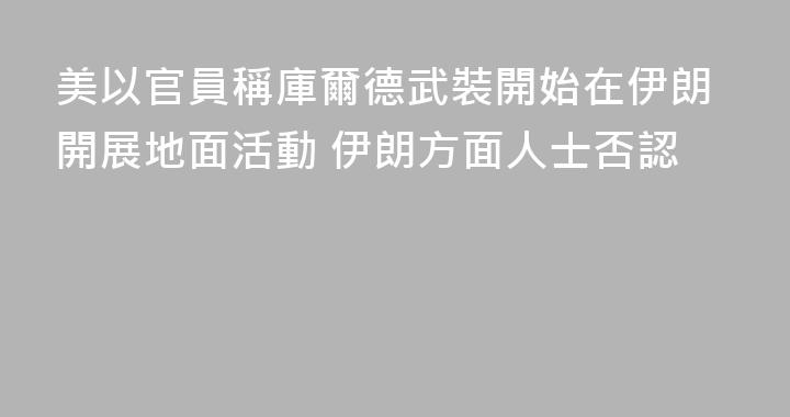 美以官員稱庫爾德武裝開始在伊朗開展地面活動 伊朗方面人士否認