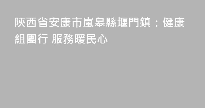 陝西省安康市嵐皋縣堰門鎮：健康組團行 服務暖民心