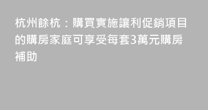 杭州餘杭：購買實施讓利促銷項目的購房家庭可享受每套3萬元購房補助