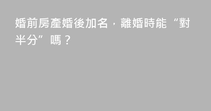 婚前房產婚後加名，離婚時能“對半分”嗎？