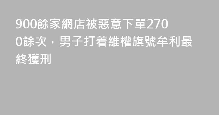 900餘家網店被惡意下單2700餘次，男子打着維權旗號牟利最終獲刑