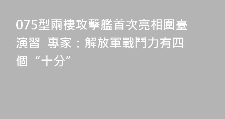 075型兩棲攻擊艦首次亮相圍臺演習  專家：解放軍戰鬥力有四個“十分”