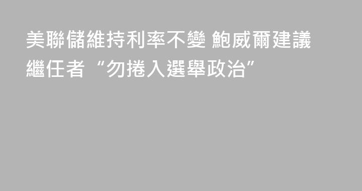 美聯儲維持利率不變 鮑威爾建議繼任者“勿捲入選舉政治”