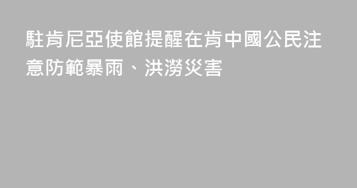 駐肯尼亞使館提醒在肯中國公民注意防範暴雨、洪澇災害