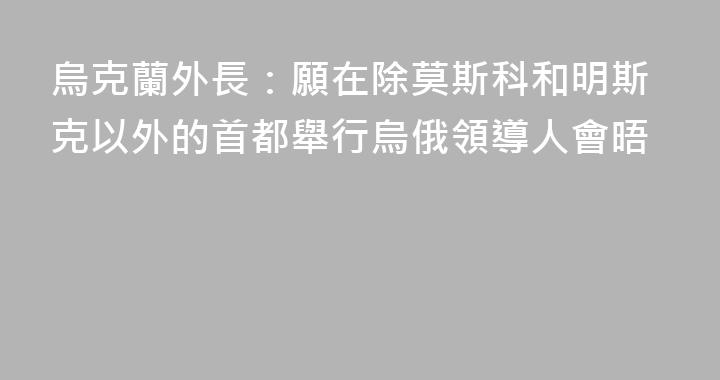 烏克蘭外長：願在除莫斯科和明斯克以外的首都舉行烏俄領導人會晤