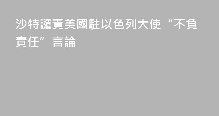 沙特譴責美國駐以色列大使“不負責任”言論