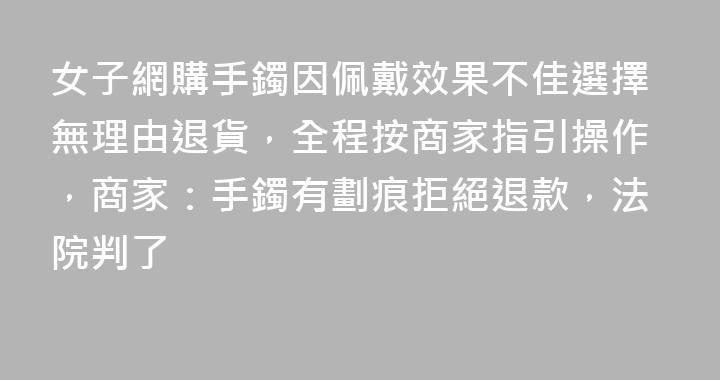 女子網購手鐲因佩戴效果不佳選擇無理由退貨，全程按商家指引操作，商家：手鐲有劃痕拒絕退款，法院判了
