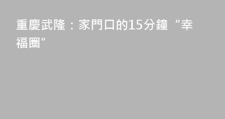 重慶武隆：家門口的15分鐘“幸福圈”