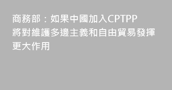 商務部：如果中國加入CPTPP將對維護多邊主義和自由貿易發揮更大作用