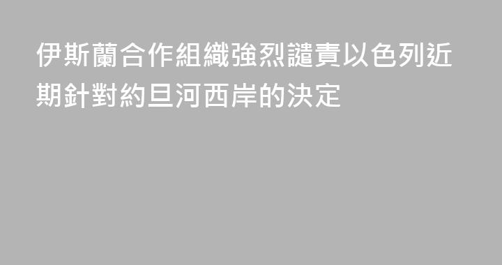 伊斯蘭合作組織強烈譴責以色列近期針對約旦河西岸的決定