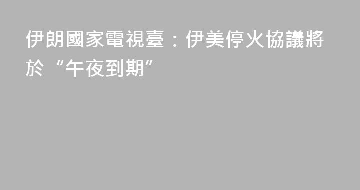 伊朗國家電視臺：伊美停火協議將於“午夜到期”