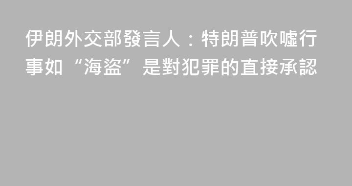 伊朗外交部發言人：特朗普吹噓行事如“海盜”是對犯罪的直接承認