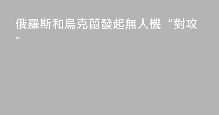 俄羅斯和烏克蘭發起無人機“對攻”