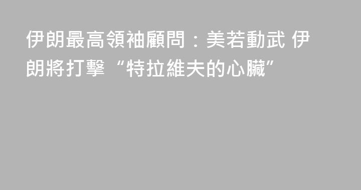 伊朗最高領袖顧問：美若動武 伊朗將打擊“特拉維夫的心臟”