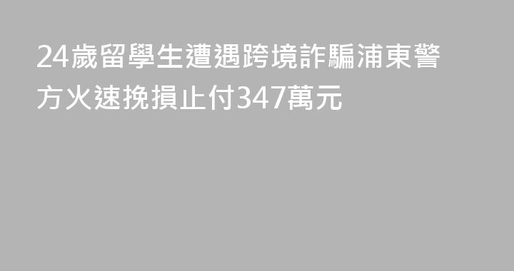 24歲留學生遭遇跨境詐騙浦東警方火速挽損止付347萬元