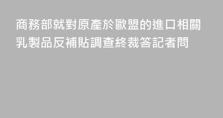 商務部就對原產於歐盟的進口相關乳製品反補貼調查終裁答記者問