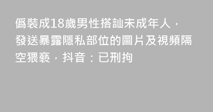 僞裝成18歲男性搭訕未成年人，發送暴露隱私部位的圖片及視頻隔空猥褻，抖音：已刑拘