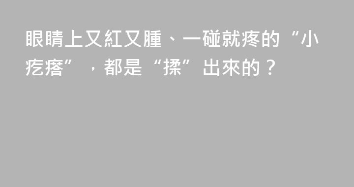 眼睛上又紅又腫、一碰就疼的“小疙瘩”，都是“揉”出來的？