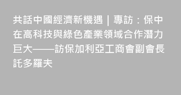 共話中國經濟新機遇｜專訪：保中在高科技與綠色產業領域合作潛力巨大——訪保加利亞工商會副會長託多羅夫