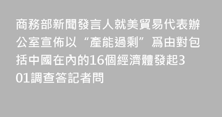 商務部新聞發言人就美貿易代表辦公室宣佈以“產能過剩”爲由對包括中國在內的16個經濟體發起301調查答記者問