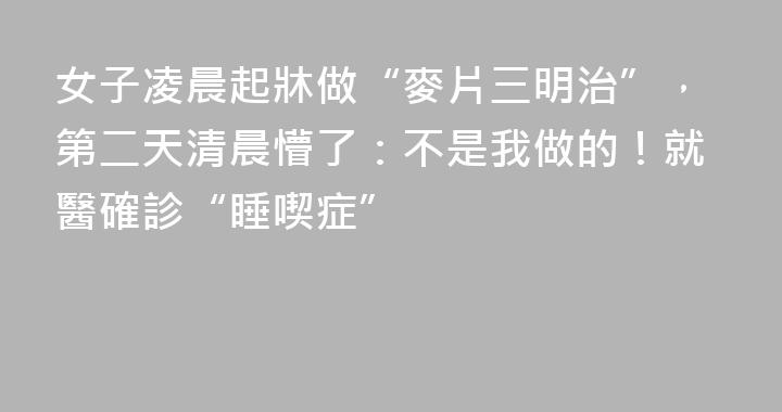 女子凌晨起牀做“麥片三明治”，第二天清晨懵了：不是我做的！就醫確診“睡喫症”