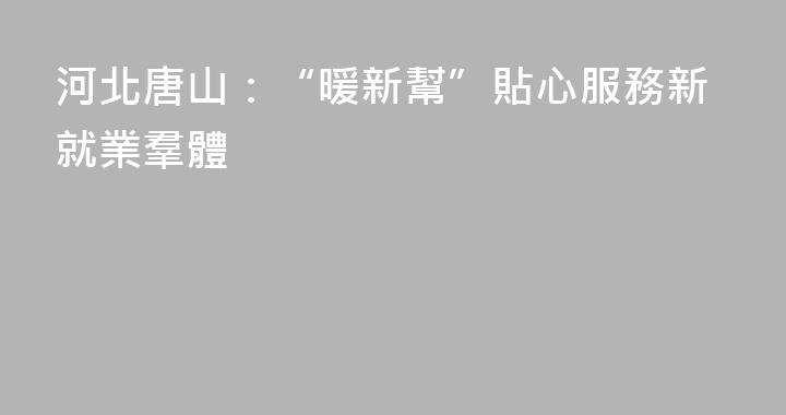 河北唐山：“暖新幫”貼心服務新就業羣體