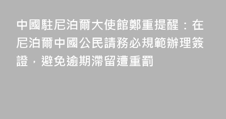 中國駐尼泊爾大使館鄭重提醒：在尼泊爾中國公民請務必規範辦理簽證，避免逾期滯留遭重罰
