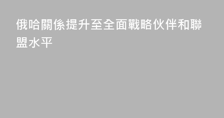俄哈關係提升至全面戰略伙伴和聯盟水平