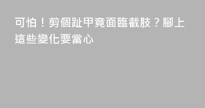 可怕！剪個趾甲竟面臨截肢？腳上這些變化要當心
