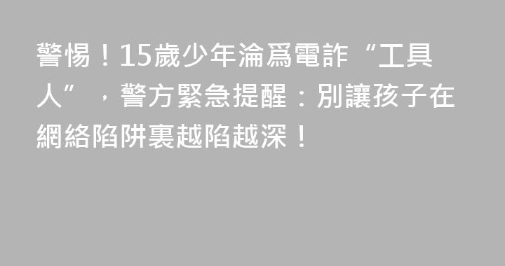 警惕！15歲少年淪爲電詐“工具人”，警方緊急提醒：別讓孩子在網絡陷阱裏越陷越深！