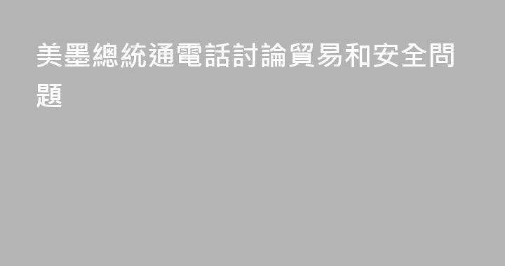 美墨總統通電話討論貿易和安全問題