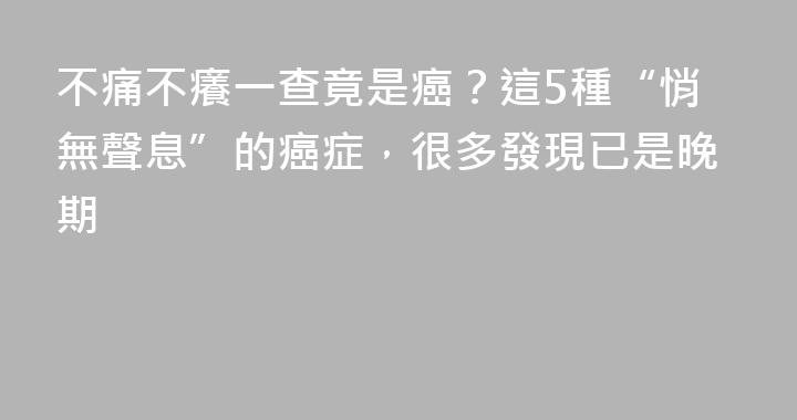 不痛不癢一查竟是癌？這5種“悄無聲息”的癌症，很多發現已是晚期