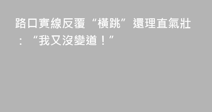 路口實線反覆“橫跳”還理直氣壯：“我又沒變道！”