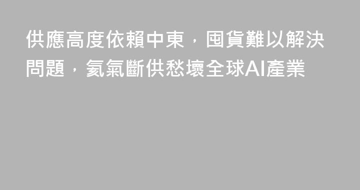 供應高度依賴中東，囤貨難以解決問題，氦氣斷供愁壞全球AI產業