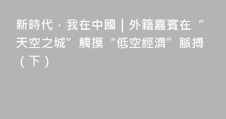新時代，我在中國｜外籍嘉賓在“天空之城”觸摸“低空經濟”脈搏（下）