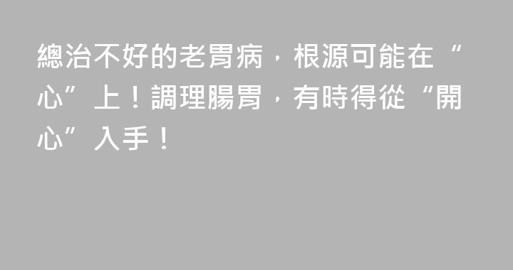 總治不好的老胃病，根源可能在“心”上！調理腸胃，有時得從“開心”入手！