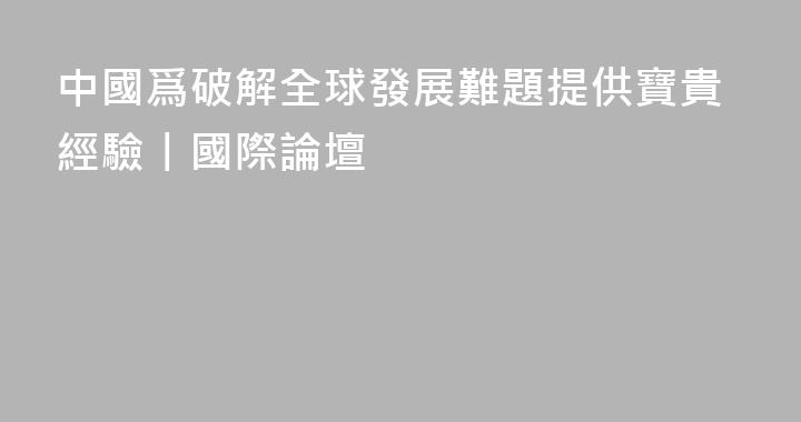 中國爲破解全球發展難題提供寶貴經驗丨國際論壇