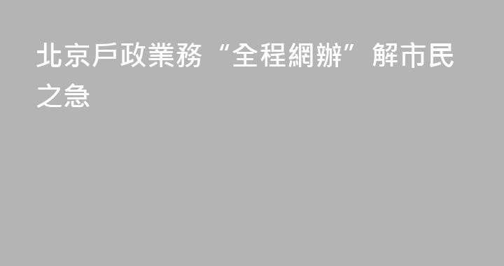 北京戶政業務“全程網辦”解市民之急