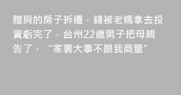 贈與的房子拆遷，錢被老媽拿去投資虧完了，台州22歲男子把母親告了，“家裏大事不跟我商量”