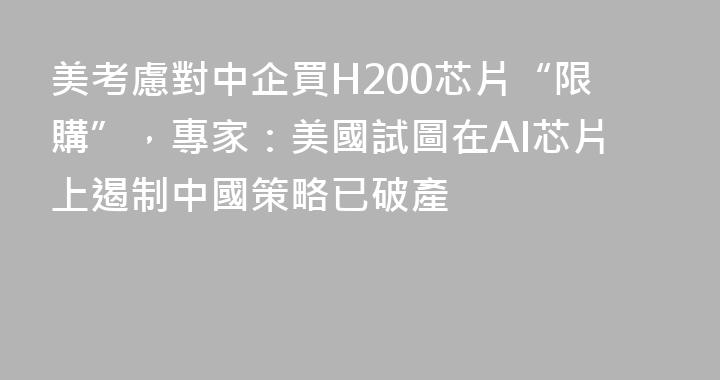 美考慮對中企買H200芯片“限購”，專家：美國試圖在AI芯片上遏制中國策略已破產