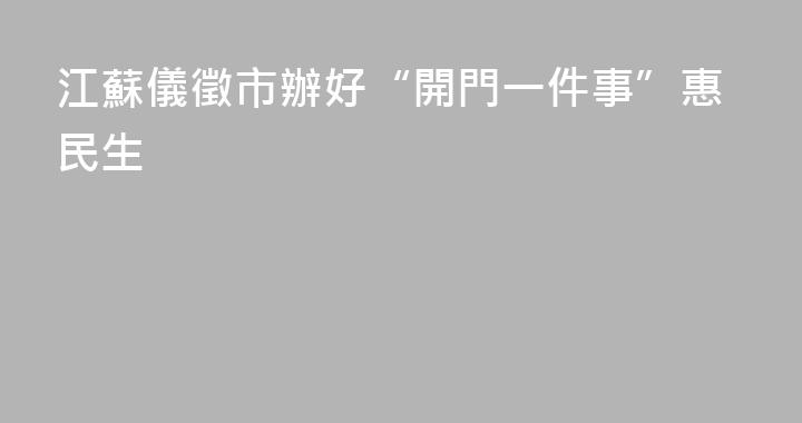 江蘇儀徵市辦好“開門一件事”惠民生