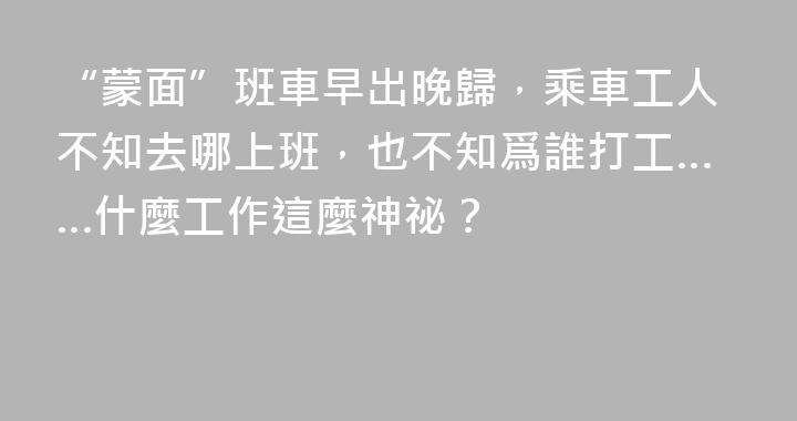 “蒙面”班車早出晚歸，乘車工人不知去哪上班，也不知爲誰打工……什麼工作這麼神祕？