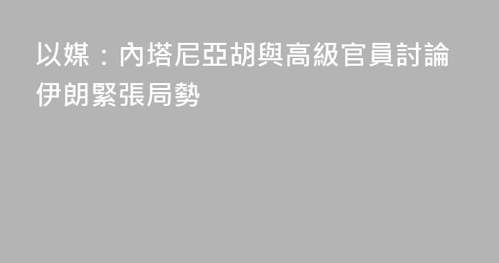 以媒：內塔尼亞胡與高級官員討論伊朗緊張局勢