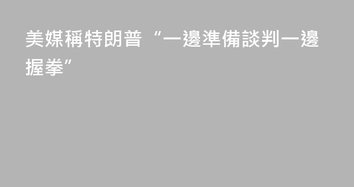美媒稱特朗普“一邊準備談判一邊握拳”